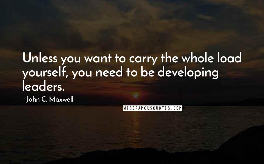 John C. Maxwell Quotes: Unless you want to carry the whole load yourself, you need to be developing leaders.