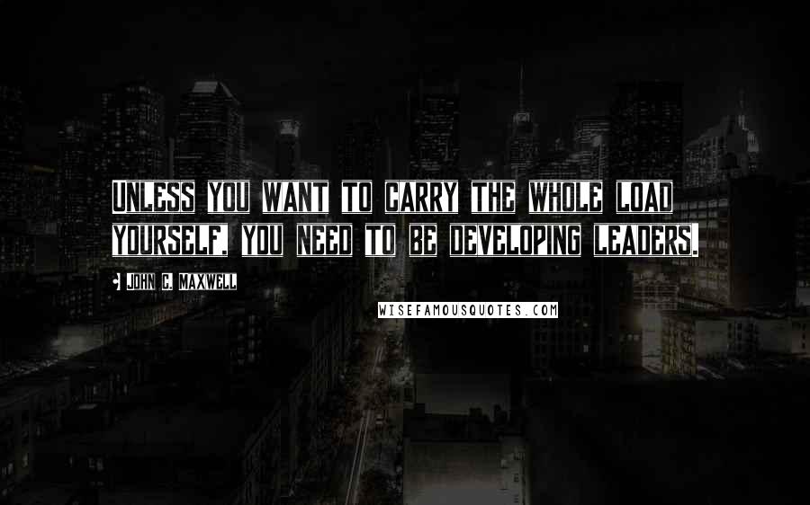 John C. Maxwell Quotes: Unless you want to carry the whole load yourself, you need to be developing leaders.