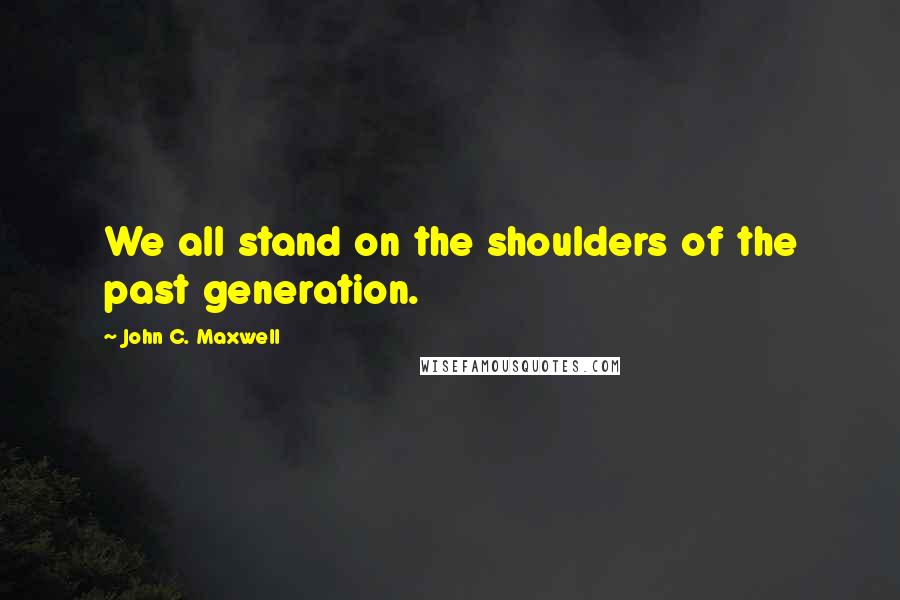 John C. Maxwell Quotes: We all stand on the shoulders of the past generation.