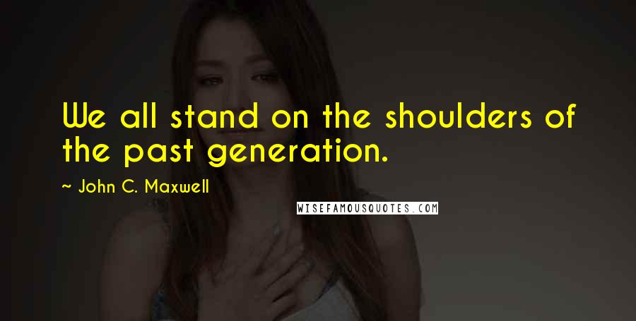 John C. Maxwell Quotes: We all stand on the shoulders of the past generation.