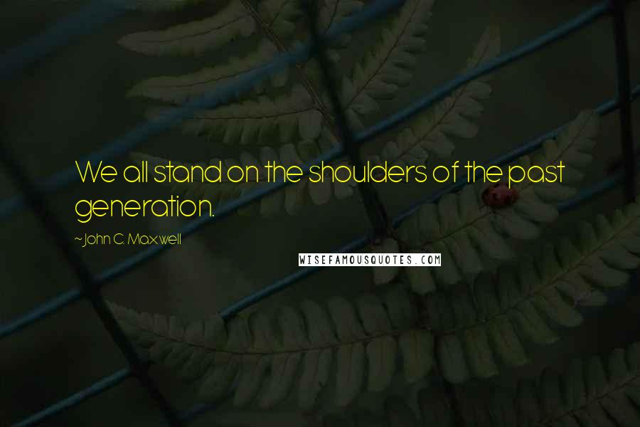 John C. Maxwell Quotes: We all stand on the shoulders of the past generation.