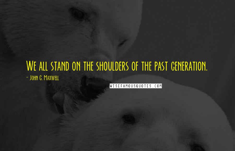 John C. Maxwell Quotes: We all stand on the shoulders of the past generation.