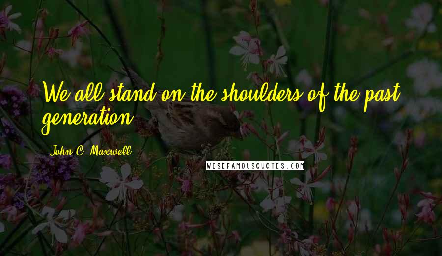 John C. Maxwell Quotes: We all stand on the shoulders of the past generation.