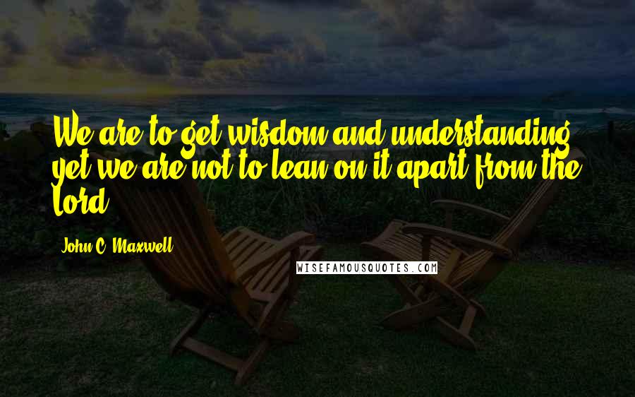John C. Maxwell Quotes: We are to get wisdom and understanding, yet we are not to lean on it apart from the Lord.