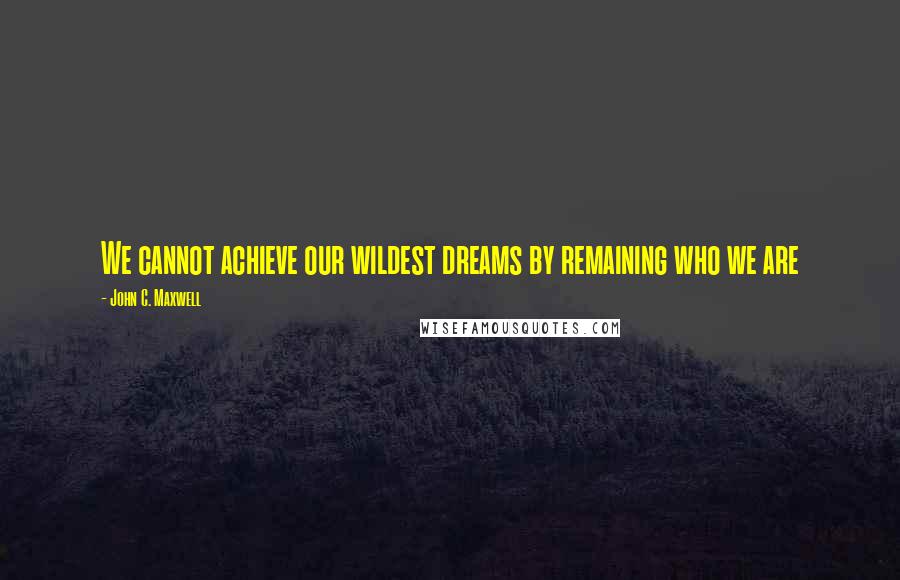 John C. Maxwell Quotes: We cannot achieve our wildest dreams by remaining who we are