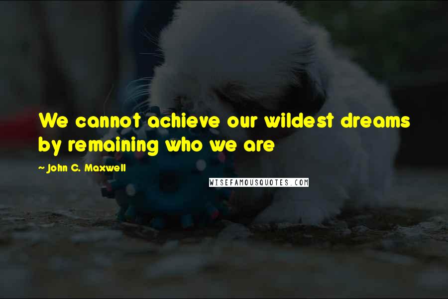 John C. Maxwell Quotes: We cannot achieve our wildest dreams by remaining who we are