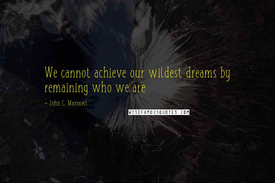 John C. Maxwell Quotes: We cannot achieve our wildest dreams by remaining who we are