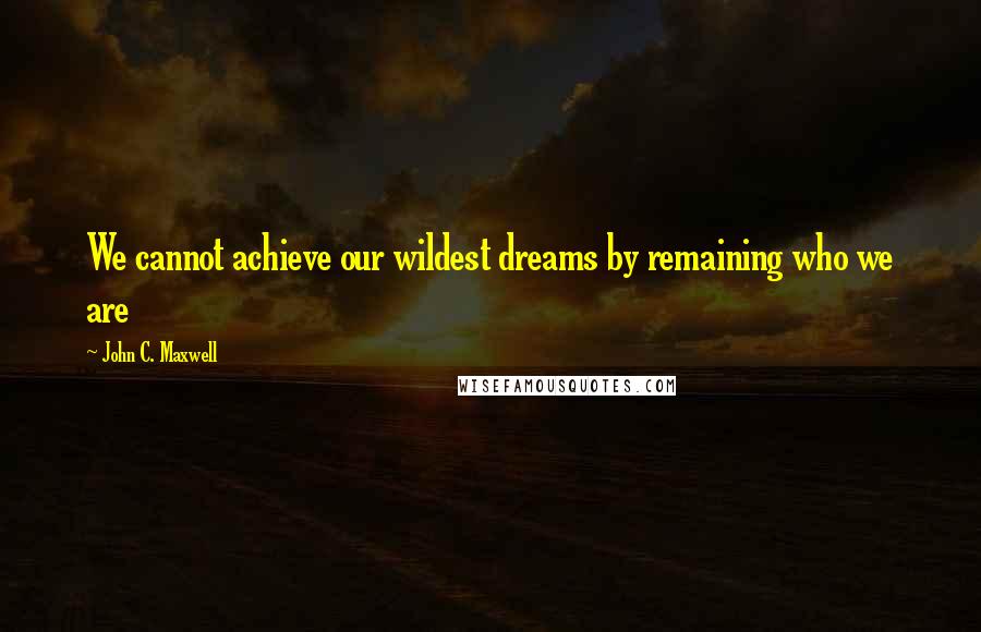 John C. Maxwell Quotes: We cannot achieve our wildest dreams by remaining who we are