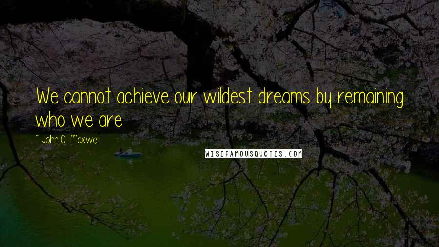 John C. Maxwell Quotes: We cannot achieve our wildest dreams by remaining who we are