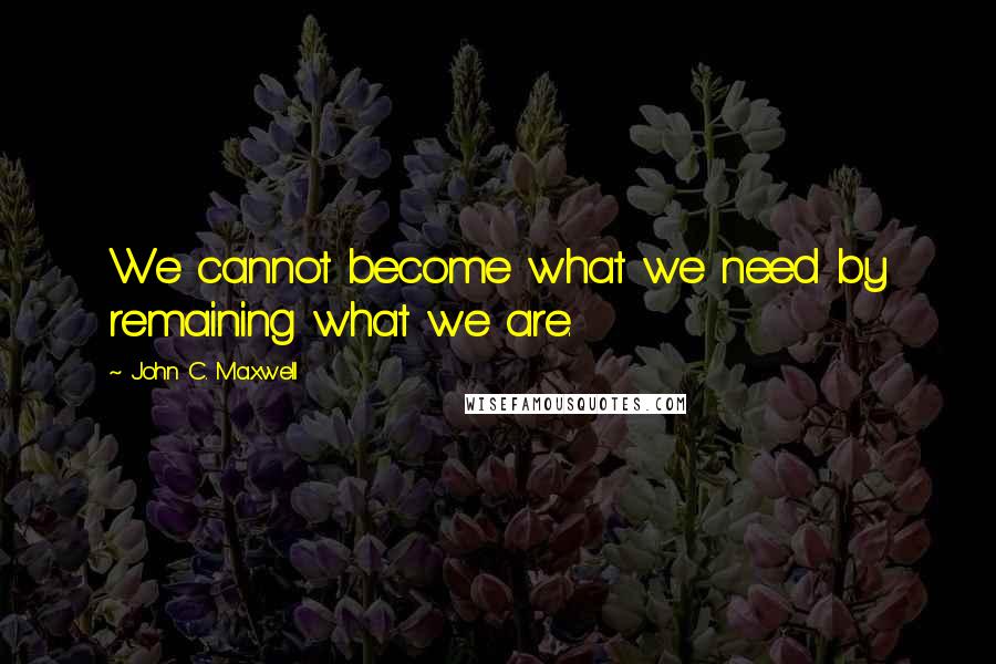 John C. Maxwell Quotes: We cannot become what we need by remaining what we are.