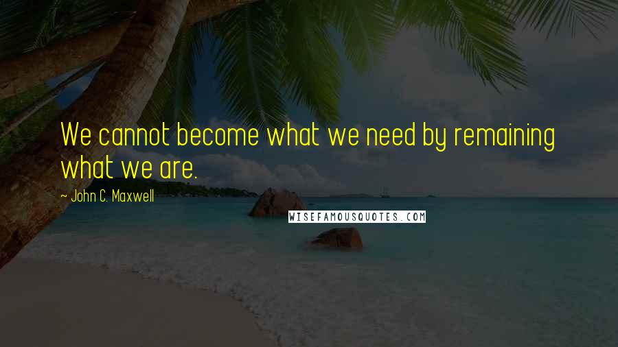 John C. Maxwell Quotes: We cannot become what we need by remaining what we are.