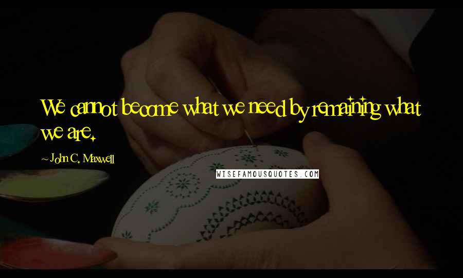 John C. Maxwell Quotes: We cannot become what we need by remaining what we are.