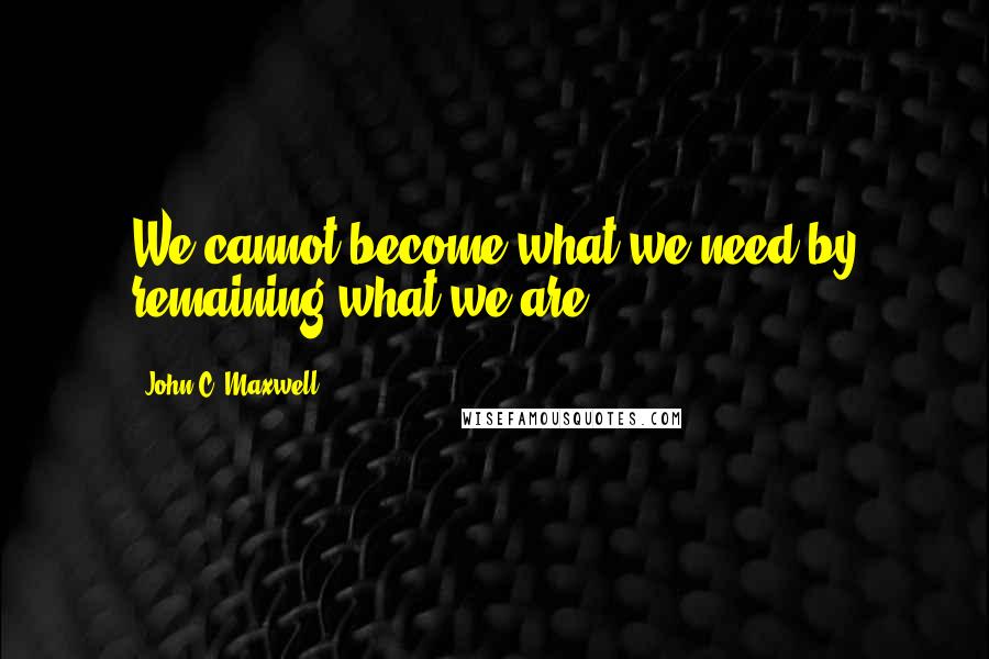 John C. Maxwell Quotes: We cannot become what we need by remaining what we are.