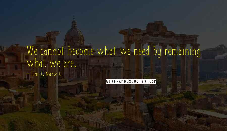 John C. Maxwell Quotes: We cannot become what we need by remaining what we are.