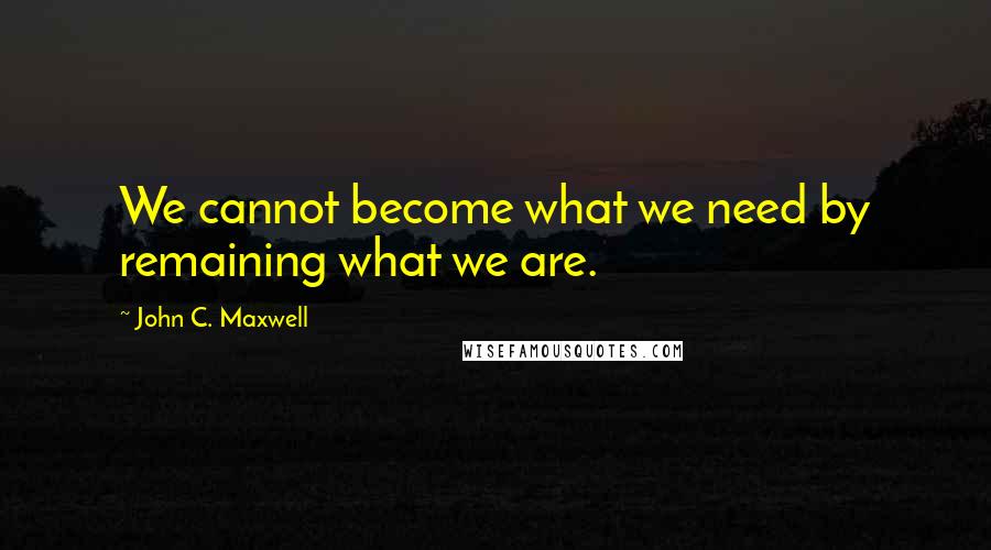 John C. Maxwell Quotes: We cannot become what we need by remaining what we are.
