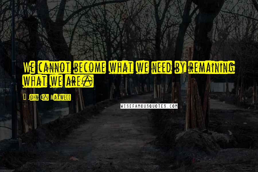 John C. Maxwell Quotes: We cannot become what we need by remaining what we are.