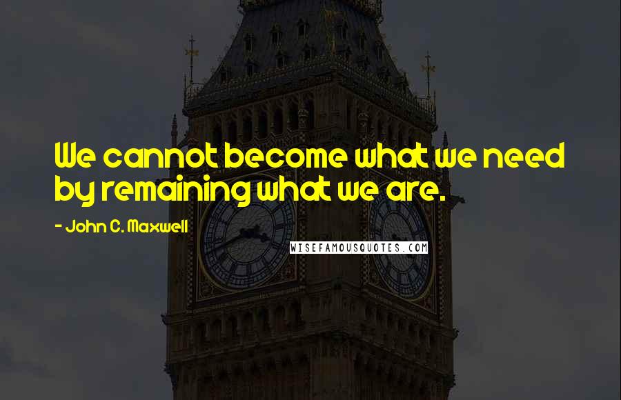 John C. Maxwell Quotes: We cannot become what we need by remaining what we are.