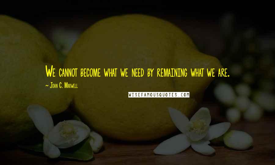 John C. Maxwell Quotes: We cannot become what we need by remaining what we are.