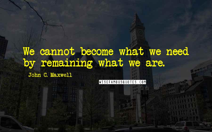 John C. Maxwell Quotes: We cannot become what we need by remaining what we are.