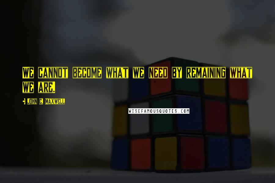 John C. Maxwell Quotes: We cannot become what we need by remaining what we are.