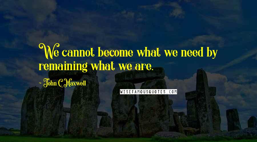 John C. Maxwell Quotes: We cannot become what we need by remaining what we are.