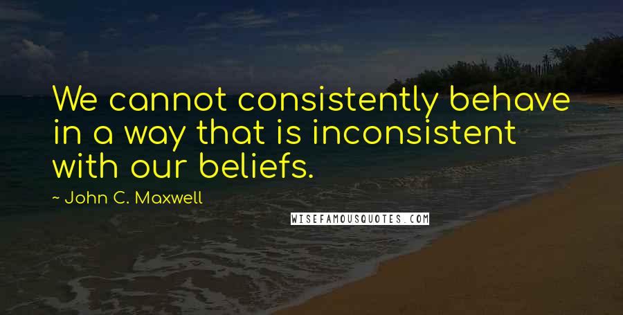 John C. Maxwell Quotes: We cannot consistently behave in a way that is inconsistent with our beliefs.