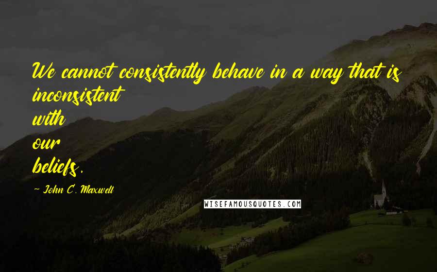 John C. Maxwell Quotes: We cannot consistently behave in a way that is inconsistent with our beliefs.