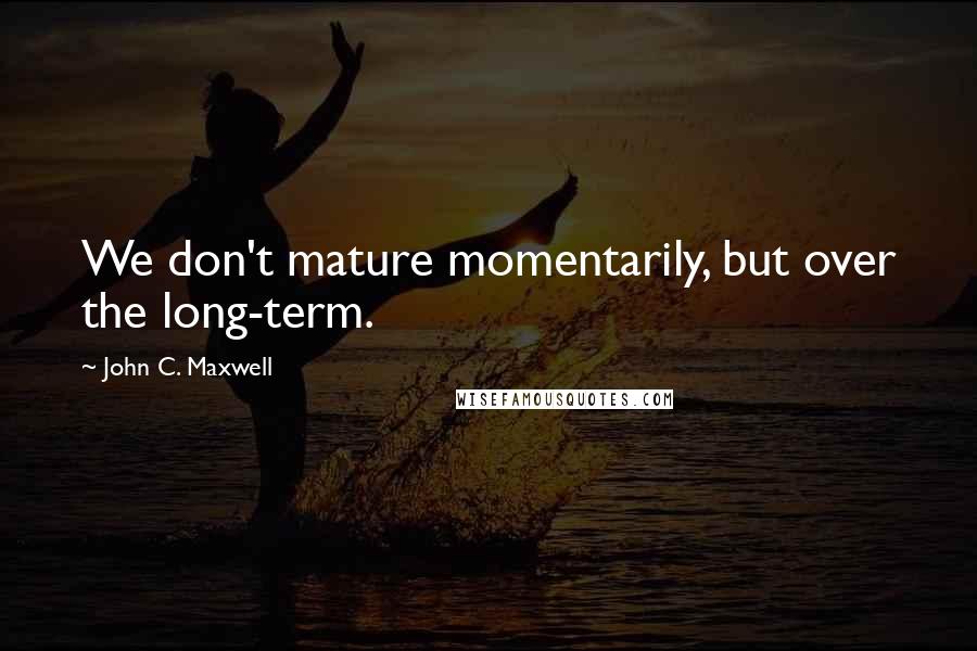 John C. Maxwell Quotes: We don't mature momentarily, but over the long-term.