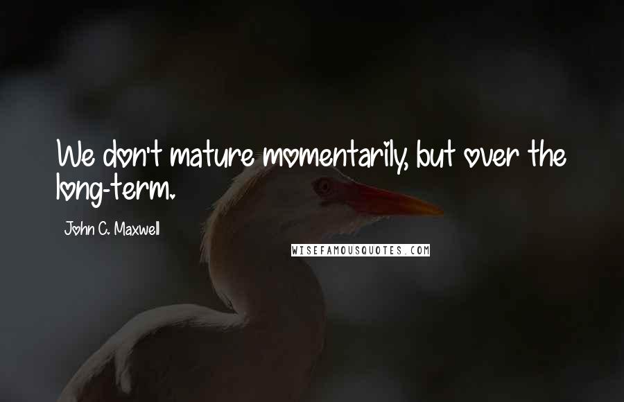 John C. Maxwell Quotes: We don't mature momentarily, but over the long-term.