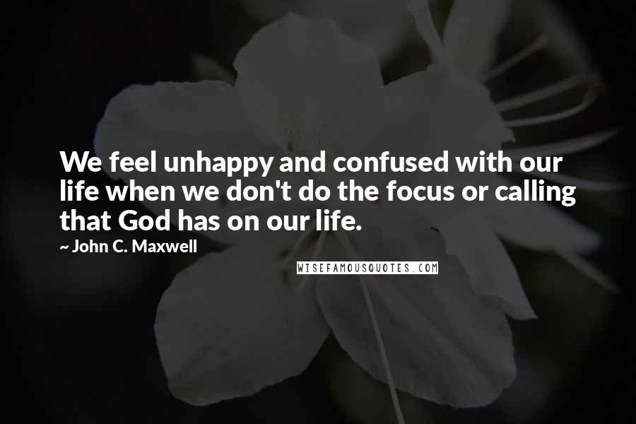 John C. Maxwell Quotes: We feel unhappy and confused with our life when we don't do the focus or calling that God has on our life.