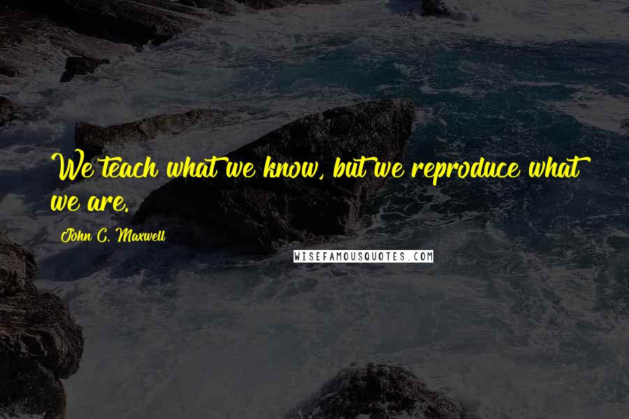 John C. Maxwell Quotes: We teach what we know, but we reproduce what we are.
