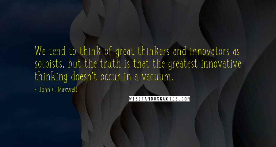 John C. Maxwell Quotes: We tend to think of great thinkers and innovators as soloists, but the truth is that the greatest innovative thinking doesn't occur in a vacuum.