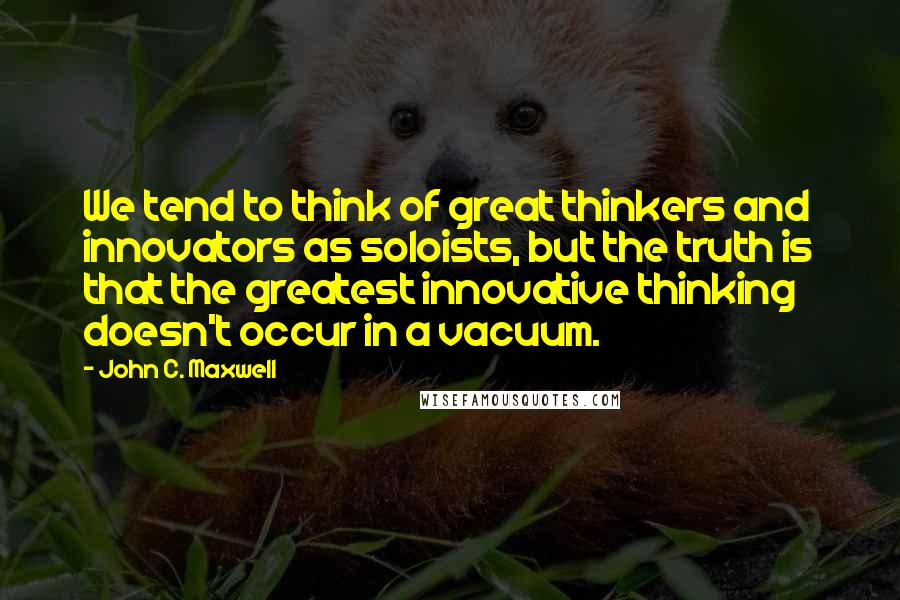 John C. Maxwell Quotes: We tend to think of great thinkers and innovators as soloists, but the truth is that the greatest innovative thinking doesn't occur in a vacuum.