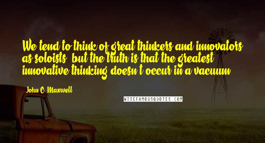 John C. Maxwell Quotes: We tend to think of great thinkers and innovators as soloists, but the truth is that the greatest innovative thinking doesn't occur in a vacuum.