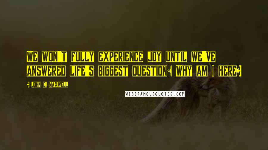 John C. Maxwell Quotes: We won't fully experience joy until we've answered life's biggest question: Why am I here?