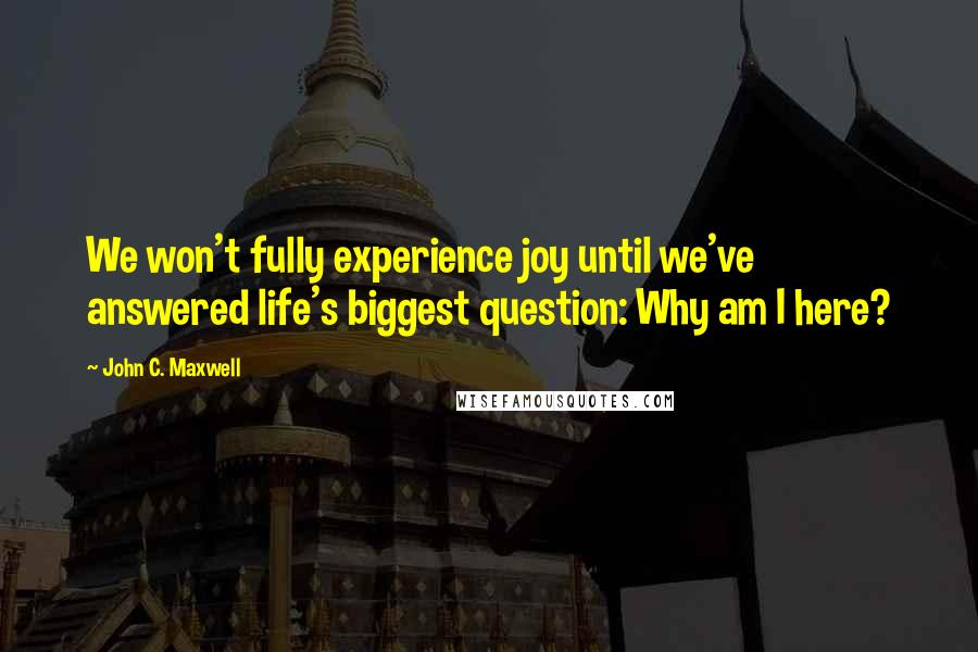 John C. Maxwell Quotes: We won't fully experience joy until we've answered life's biggest question: Why am I here?