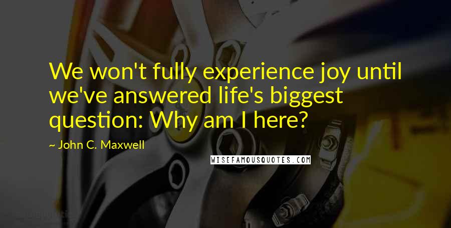 John C. Maxwell Quotes: We won't fully experience joy until we've answered life's biggest question: Why am I here?