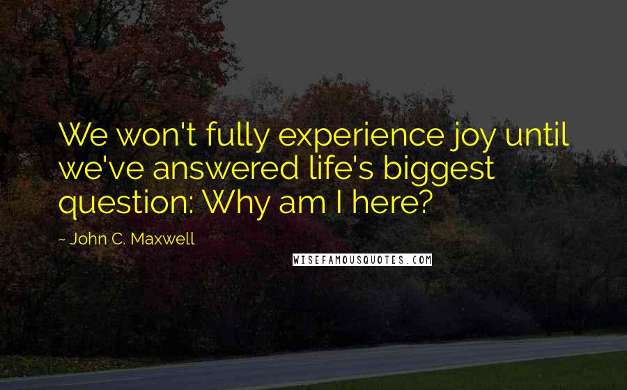 John C. Maxwell Quotes: We won't fully experience joy until we've answered life's biggest question: Why am I here?