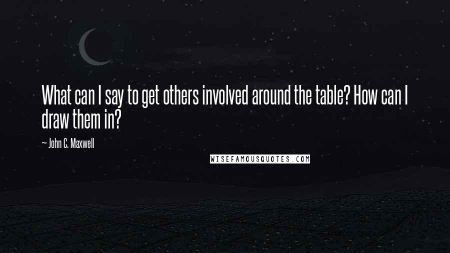 John C. Maxwell Quotes: What can I say to get others involved around the table? How can I draw them in?