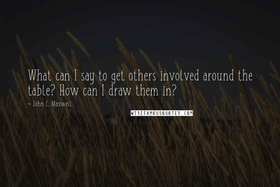 John C. Maxwell Quotes: What can I say to get others involved around the table? How can I draw them in?