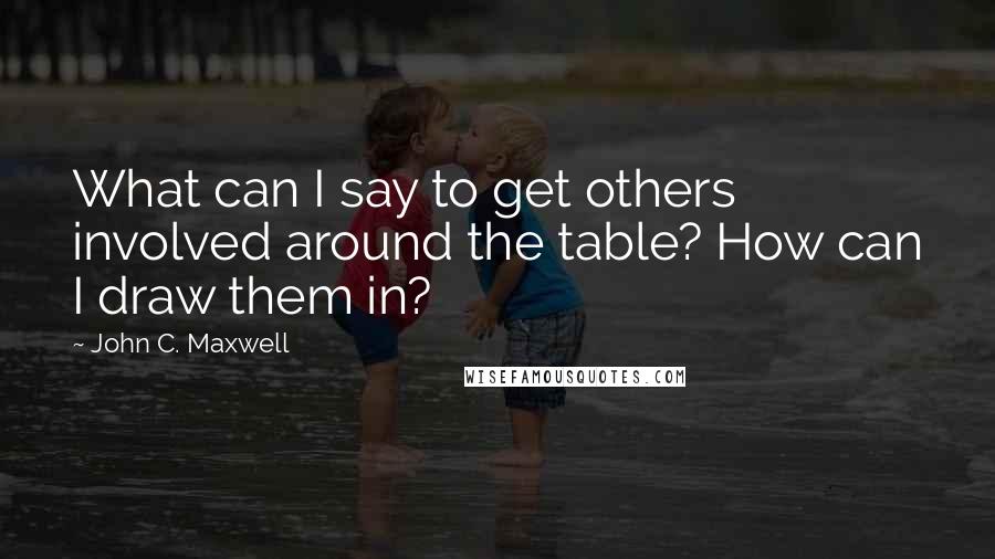 John C. Maxwell Quotes: What can I say to get others involved around the table? How can I draw them in?