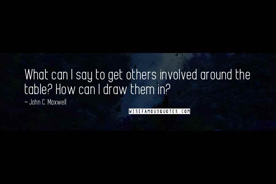 John C. Maxwell Quotes: What can I say to get others involved around the table? How can I draw them in?