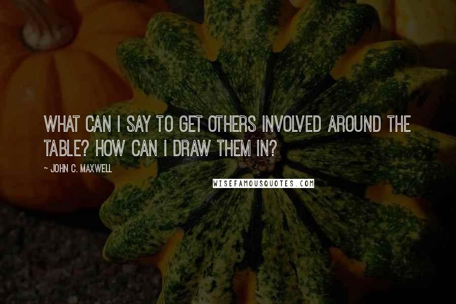 John C. Maxwell Quotes: What can I say to get others involved around the table? How can I draw them in?