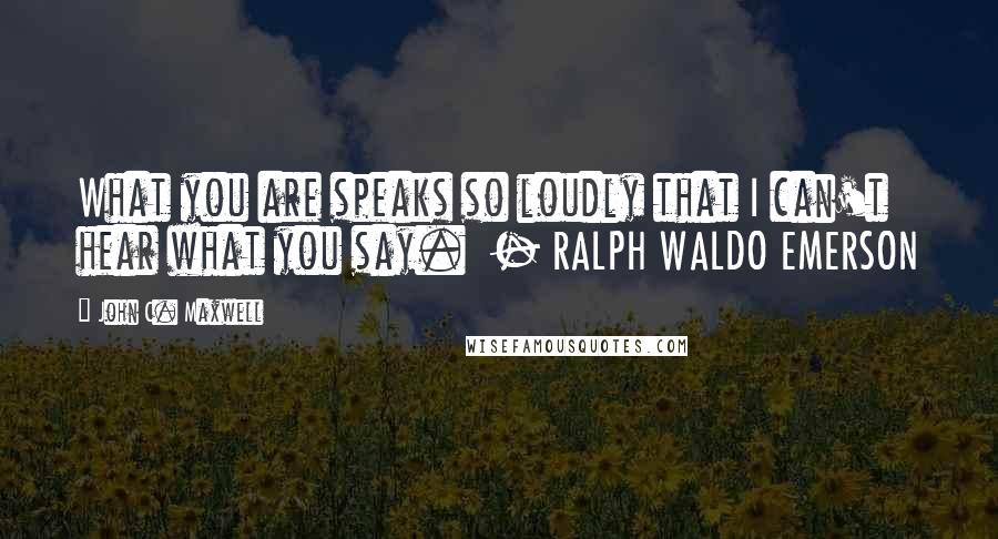 John C. Maxwell Quotes: What you are speaks so loudly that I can't hear what you say.  - RALPH WALDO EMERSON