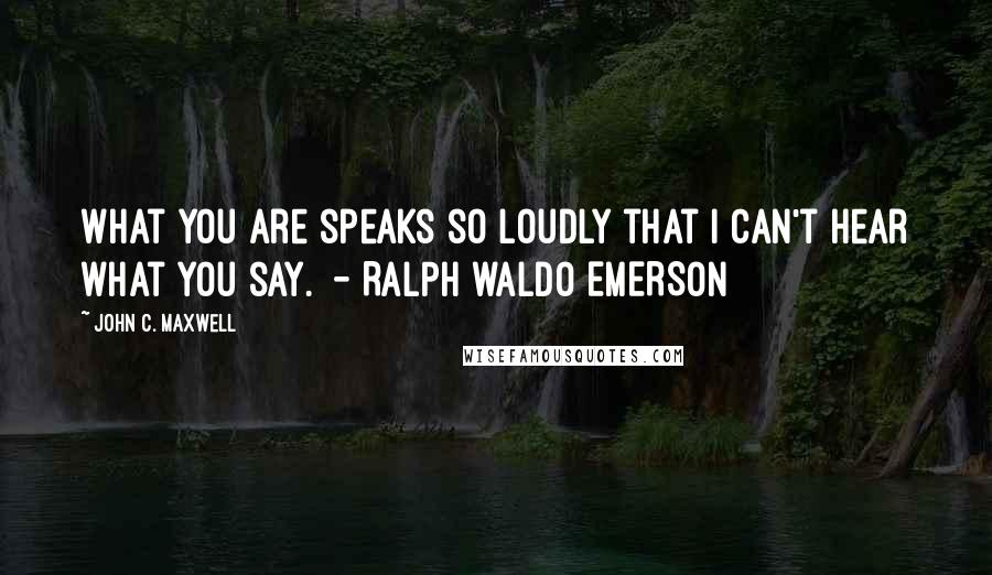 John C. Maxwell Quotes: What you are speaks so loudly that I can't hear what you say.  - RALPH WALDO EMERSON