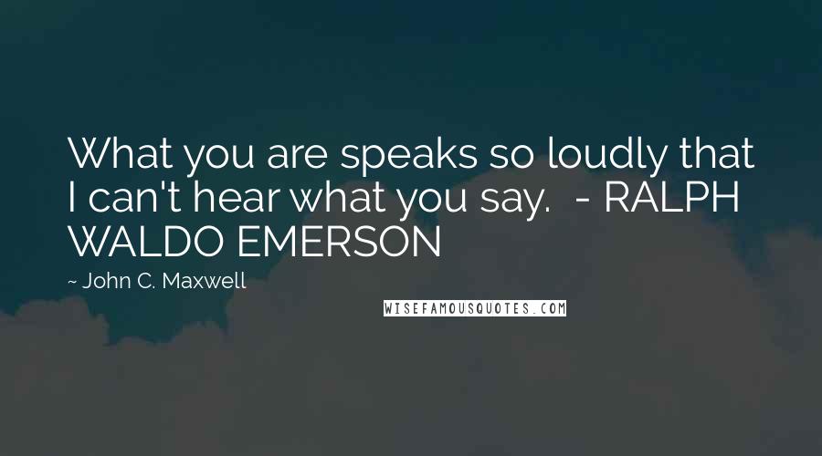 John C. Maxwell Quotes: What you are speaks so loudly that I can't hear what you say.  - RALPH WALDO EMERSON