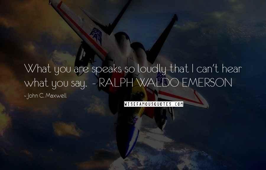 John C. Maxwell Quotes: What you are speaks so loudly that I can't hear what you say.  - RALPH WALDO EMERSON