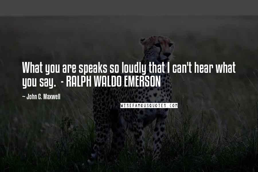 John C. Maxwell Quotes: What you are speaks so loudly that I can't hear what you say.  - RALPH WALDO EMERSON