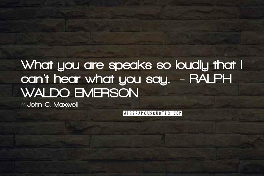 John C. Maxwell Quotes: What you are speaks so loudly that I can't hear what you say.  - RALPH WALDO EMERSON