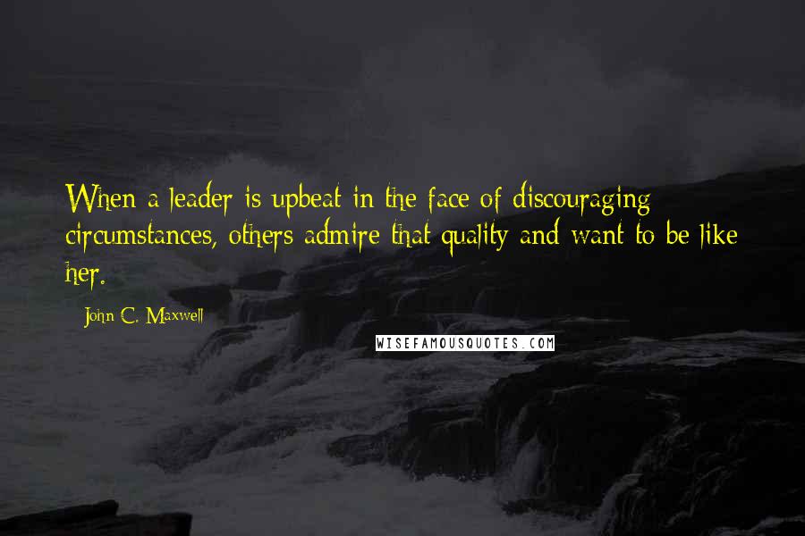 John C. Maxwell Quotes: When a leader is upbeat in the face of discouraging circumstances, others admire that quality and want to be like her.